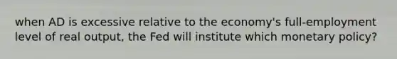 when AD is excessive relative to the economy's full-employment level of real output, the Fed will institute which monetary policy?