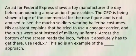 An ad for Federal Express shows a toy manufacturer the day before announcing a new action-figure soldier. The CEO is being shown a tape of the commercial for the new figure and is not amused to see the macho soldiers wearing ballerina costumes. His assistant explains that he tried to use a cheaper carrier, and the tutus were sent instead of military uniforms. Across the bottom of the screen reads the logo, "When it absolutely has to get there, use FedEx." This ad is an example of the _____ approach.