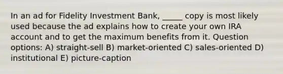 In an ad for Fidelity Investment Bank, _____ copy is most likely used because the ad explains how to create your own IRA account and to get the maximum benefits from it. Question options: A) straight-sell B) market-oriented C) sales-oriented D) institutional E) picture-caption