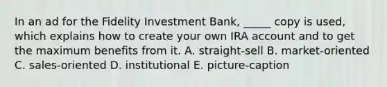 In an ad for the Fidelity Investment Bank, _____ copy is used, which explains how to create your own IRA account and to get the maximum benefits from it. A. straight-sell B. market-oriented C. sales-oriented D. institutional E. picture-caption