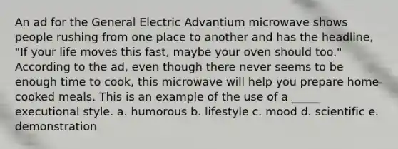 An ad for the General Electric Advantium microwave shows people rushing from one place to another and has the headline, "If your life moves this fast, maybe your oven should too." According to the ad, even though there never seems to be enough time to cook, this microwave will help you prepare home-cooked meals. This is an example of the use of a _____ executional style. a. humorous b. lifestyle c. mood d. scientific e. demonstration