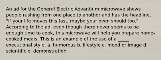 An ad for the General Electric Advantium microwave shows people rushing from one place to another and has the headline, "If your life moves this fast, maybe your oven should too." According to the ad, even though there never seems to be enough time to cook, this microwave will help you prepare home-cooked meals. This is an example of the use of a _____ executional style. a. humorous b. lifestyle c. mood or image d. scientific e. demonstration