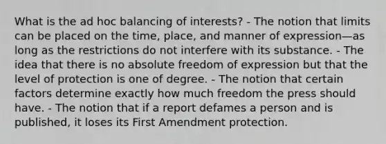 What is the ad hoc balancing of interests? - The notion that limits can be placed on the time, place, and manner of expression—as long as the restrictions do not interfere with its substance. - The idea that there is no absolute freedom of expression but that the level of protection is one of degree. - The notion that certain factors determine exactly how much freedom the press should have. - The notion that if a report defames a person and is published, it loses its First Amendment protection.