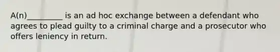 A(n)_________ is an ad hoc exchange between a defendant who agrees to plead guilty to a criminal charge and a prosecutor who offers leniency in return.