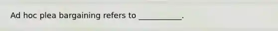 Ad hoc plea bargaining refers to ___________.