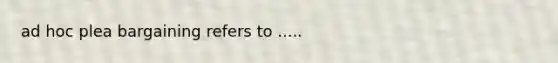 ad hoc plea bargaining refers to .....