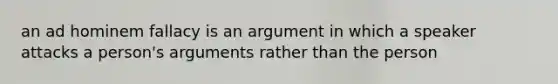 an ad hominem fallacy is an argument in which a speaker attacks a person's arguments rather than the person