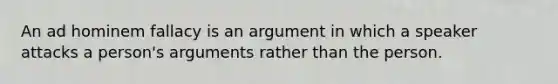 An ad hominem fallacy is an argument in which a speaker attacks a person's arguments rather than the person.