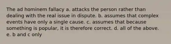 The ad hominem fallacy a. attacks the person rather than dealing with the real issue in dispute. b. assumes that complex events have only a single cause. c. assumes that because something is popular, it is therefore correct. d. all of the above. e. b and c only