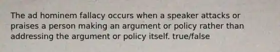 The ad hominem fallacy occurs when a speaker attacks or praises a person making an argument or policy rather than addressing the argument or policy itself. true/false