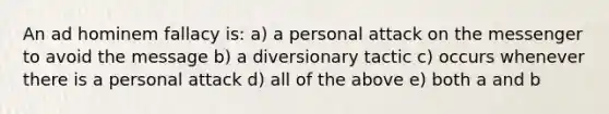 An ad hominem fallacy is: a) a personal attack on the messenger to avoid the message b) a diversionary tactic c) occurs whenever there is a personal attack d) all of the above e) both a and b