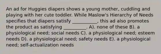 An ad for Huggies diapers shows a young mother, cuddling and playing with her cute toddler. While Maslow's Hierarchy of Needs specifies that diapers satisfy ___________, this ad also promotes the product as satisfying __________. A). none of these B). a physiological need; social needs C). a physiological need; esteem needs D). a physiological need; safety needs E). a physiological need; self-actualization needs