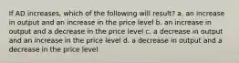 If AD increases, which of the following will result? a. an increase in output and an increase in the price level b. an increase in output and a decrease in the price level c. a decrease in output and an increase in the price level d. a decrease in output and a decrease in the price level