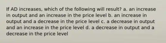 If AD increases, which of the following will result? a. an increase in output and an increase in the price level b. an increase in output and a decrease in the price level c. a decrease in output and an increase in the price level d. a decrease in output and a decrease in the price level