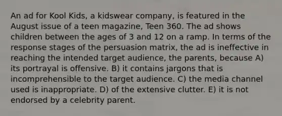 An ad for Kool Kids, a kidswear company, is featured in the August issue of a teen magazine, Teen 360. The ad shows children between the ages of 3 and 12 on a ramp. In terms of the response stages of the persuasion matrix, the ad is ineffective in reaching the intended target audience, the parents, because A) its portrayal is offensive. B) it contains jargons that is incomprehensible to the target audience. C) the media channel used is inappropriate. D) of the extensive clutter. E) it is not endorsed by a celebrity parent.