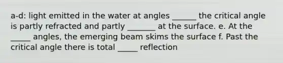 a-d: light emitted in the water at angles ______ the critical angle is partly refracted and partly _______ at the surface. e. At the _____ angles, the emerging beam skims the surface f. Past the critical angle there is total _____ reflection