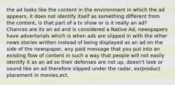 the ad looks like the content in the environment in which the ad appears, it does not identify itself as something different from the content, is that part of a tv show or is it really an ad? Chances are its an ad and is considered a Native Ad, newspapers have advertorials which is when ads are slipped in with the other news stories written instead of being displayed as an ad on the side of the newspaper, any paid message that you put into an existing flow of content in such a way that people will not easily identify it as an ad so their defenses are not up, doesn't look or sound like an ad therefore slipped under the radar, ex/product placement in movies,ect.