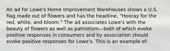 An ad for Lowe's Home Improvement Warehouses shows a U.S. flag made out of flowers and has the headline, "Hooray for the red, white, and bloom." The ad associates Lowe's with the beauty of flowers as well as patriotism—both of which evoke positive responses in consumers and by association should evoke positive responses for Lowe's. This is an example of: