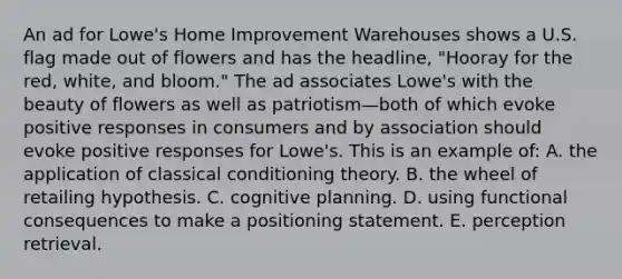 An ad for Lowe's Home Improvement Warehouses shows a U.S. flag made out of flowers and has the headline, "Hooray for the red, white, and bloom." The ad associates Lowe's with the beauty of flowers as well as patriotism—both of which evoke positive responses in consumers and by association should evoke positive responses for Lowe's. This is an example of: A. the application of classical conditioning theory. B. the wheel of retailing hypothesis. C. cognitive planning. D. using functional consequences to make a positioning statement. E. perception retrieval.