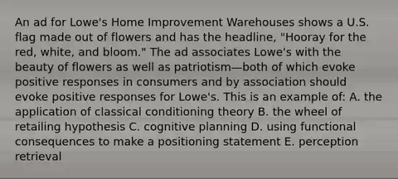 An ad for Lowe's Home Improvement Warehouses shows a U.S. flag made out of flowers and has the headline, "Hooray for the red, white, and bloom." The ad associates Lowe's with the beauty of flowers as well as patriotism—both of which evoke positive responses in consumers and by association should evoke positive responses for Lowe's. This is an example of: A. the application of classical conditioning theory B. the wheel of retailing hypothesis C. cognitive planning D. using functional consequences to make a positioning statement E. perception retrieval