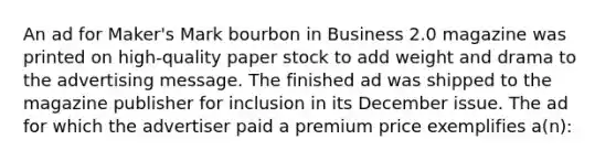 An ad for Maker's Mark bourbon in Business 2.0 magazine was printed on high-quality paper stock to add weight and drama to the advertising message. The finished ad was shipped to the magazine publisher for inclusion in its December issue. The ad for which the advertiser paid a premium price exemplifies a(n):