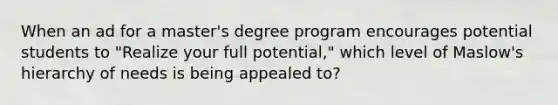 When an ad for a master's degree program encourages potential students to "Realize your full potential," which level of Maslow's hierarchy of needs is being appealed to?