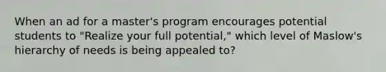 When an ad for a master's program encourages potential students to "Realize your full potential," which level of Maslow's hierarchy of needs is being appealed to?