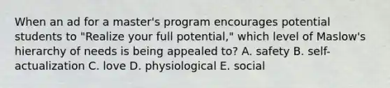 When an ad for a master's program encourages potential students to "Realize your full potential," which level of Maslow's hierarchy of needs is being appealed to? A. safety B. self-actualization C. love D. physiological E. social