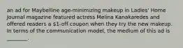 an ad for Maybelline age-minimizing makeup in Ladies' Home Journal magazine featured actress Melina Kanakaredes and offered readers a 1-off coupon when they try the new makeup. In terms of the communication model, the medium of this ad is ________.