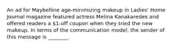 An ad for Maybelline age-minimizing makeup in Ladies' Home Journal magazine featured actress Melina Kanakaredes and offered readers a 1-off coupon when they tried the new makeup. In terms of the communication model, the sender of this message is ________.