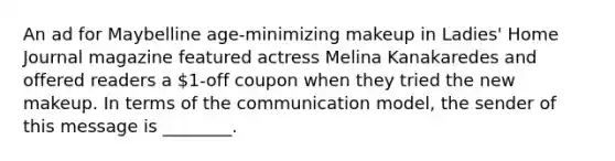 An ad for Maybelline age-minimizing makeup in Ladies' Home Journal magazine featured actress Melina Kanakaredes and offered readers a 1-off coupon when they tried the new makeup. In terms of the communication model, the sender of this message is ________.