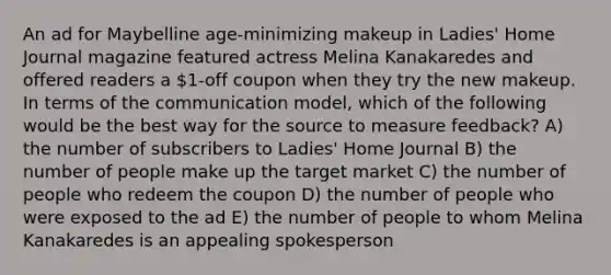 An ad for Maybelline age-minimizing makeup in Ladies' Home Journal magazine featured actress Melina Kanakaredes and offered readers a 1-off coupon when they try the new makeup. In terms of the communication model, which of the following would be the best way for the source to measure feedback? A) the number of subscribers to Ladies' Home Journal B) the number of people make up the target market C) the number of people who redeem the coupon D) the number of people who were exposed to the ad E) the number of people to whom Melina Kanakaredes is an appealing spokesperson