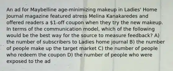 An ad for Maybelline age-minimizing makeup in Ladies' Home Journal magazine featured atress Melina Kanakaredes and offered readers a 1-off coupon when they try the new makeup. In terms of the communication model, which of the following would be the best way for the source to measure feedback? A) the number of subscribers to Ladies home journal B) the number of people make up the target market C) the number of people who redeem the coupon D) the number of people who were exposed to the ad