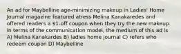 An ad for Maybelline age-minimizing makeup in Ladies' Home Journal magazine featured atress Melina Kanakaredes and offered readers a 1-off coupon when they try the new makeup. In terms of the communication model, the medium of this ad is A) Melina Kanakardes B) ladies home journal C) refers who redeem coupon D) Maybelline