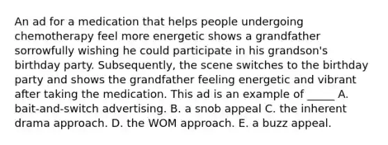 An ad for a medication that helps people undergoing chemotherapy feel more energetic shows a grandfather sorrowfully wishing he could participate in his grandson's birthday party. Subsequently, the scene switches to the birthday party and shows the grandfather feeling energetic and vibrant after taking the medication. This ad is an example of _____ A. bait-and-switch advertising. B. a snob appeal C. the inherent drama approach. D. the WOM approach. E. a buzz appeal.