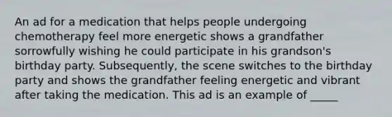 An ad for a medication that helps people undergoing chemotherapy feel more energetic shows a grandfather sorrowfully wishing he could participate in his grandson's birthday party. Subsequently, the scene switches to the birthday party and shows the grandfather feeling energetic and vibrant after taking the medication. This ad is an example of _____