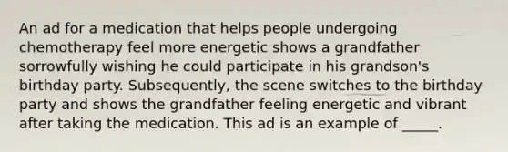 An ad for a medication that helps people undergoing chemotherapy feel more energetic shows a grandfather sorrowfully wishing he could participate in his grandson's birthday party. Subsequently, the scene switches to the birthday party and shows the grandfather feeling energetic and vibrant after taking the medication. This ad is an example of _____.