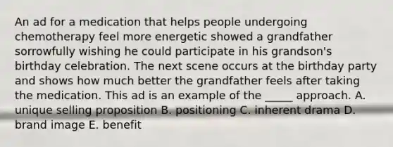 An ad for a medication that helps people undergoing chemotherapy feel more energetic showed a grandfather sorrowfully wishing he could participate in his grandson's birthday celebration. The next scene occurs at the birthday party and shows how much better the grandfather feels after taking the medication. This ad is an example of the _____ approach. A. unique selling proposition B. positioning C. inherent drama D. brand image E. benefit