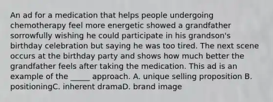 An ad for a medication that helps people undergoing chemotherapy feel more energetic showed a grandfather sorrowfully wishing he could participate in his grandson's birthday celebration but saying he was too tired. The next scene occurs at the birthday party and shows how much better the grandfather feels after taking the medication. This ad is an example of the _____ approach. A. unique selling proposition B. positioningC. inherent dramaD. brand image