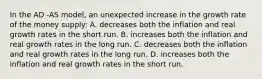 In the AD -AS model, an unexpected increase in the growth rate of the money supply: A. decreases both the inflation and real growth rates in the short run. B. increases both the inflation and real growth rates in the long run. C. decreases both the inflation and real growth rates in the long run. D. increases both the inflation and real growth rates in the short run.