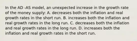 In the AD -AS model, an unexpected increase in the growth rate of the money supply: A. decreases both the inflation and real growth rates in the short run. B. increases both the inflation and real growth rates in the long run. C. decreases both the inflation and real growth rates in the long run. D. increases both the inflation and real growth rates in the short run.