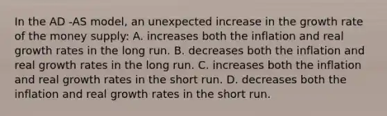 In the AD -AS model, an unexpected increase in the growth rate of the money supply: A. increases both the inflation and real growth rates in the long run. B. decreases both the inflation and real growth rates in the long run. C. increases both the inflation and real growth rates in the short run. D. decreases both the inflation and real growth rates in the short run.