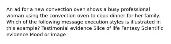 An ad for a new convection oven shows a busy professional woman using the convection oven to cook dinner for her family. Which of the following message execution styles is illustrated in this example? Testimonial evidence Slice of life Fantasy Scientific evidence Mood or image