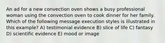 An ad for a new convection oven shows a busy professional woman using the convection oven to cook dinner for her family. Which of the following message execution styles is illustrated in this example? A) testimonial evidence B) slice of life C) fantasy D) scientific evidence E) mood or image