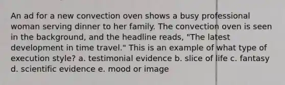 An ad for a new convection oven shows a busy professional woman serving dinner to her family. The convection oven is seen in the background, and the headline reads, "The latest development in time travel." This is an example of what type of execution style? a. testimonial evidence b. slice of life c. fantasy d. scientific evidence e. mood or image