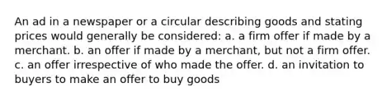 An ad in a newspaper or a circular describing goods and stating prices would generally be considered: a. a firm offer if made by a merchant. b. an offer if made by a merchant, but not a firm offer. c. an offer irrespective of who made the offer. d. an invitation to buyers to make an offer to buy goods