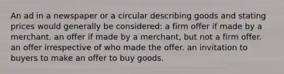 An ad in a newspaper or a circular describing goods and stating prices would generally be considered: a firm offer if made by a merchant. an offer if made by a merchant, but not a firm offer. an offer irrespective of who made the offer. an invitation to buyers to make an offer to buy goods.