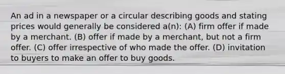 An ad in a newspaper or a circular describing goods and stating prices would generally be considered a(n): (A) firm offer if made by a merchant. (B) offer if made by a merchant, but not a firm offer. (C) offer irrespective of who made the offer. (D) invitation to buyers to make an offer to buy goods.