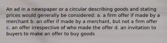 An ad in a newspaper or a circular describing goods and stating prices would generally be considered: a. a firm offer if made by a merchant b. an offer if made by a merchant, but not a firm offer c. an offer irrespective of who made the offer d. an invitation to buyers to make an offer to buy goods