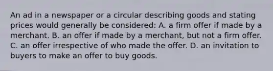 An ad in a newspaper or a circular describing goods and stating prices would generally be considered: A. a firm offer if made by a merchant. B. an offer if made by a merchant, but not a firm offer. C. an offer irrespective of who made the offer. D. an invitation to buyers to make an offer to buy goods.